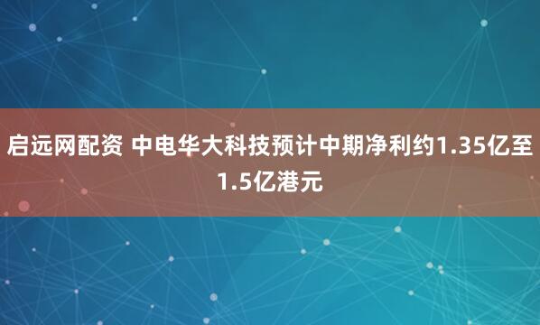 启远网配资 中电华大科技预计中期净利约1.35亿至1.5亿港元