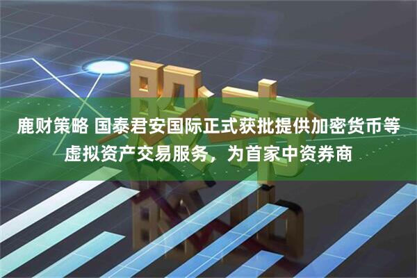 鹿财策略 国泰君安国际正式获批提供加密货币等虚拟资产交易服务，为首家中资券商