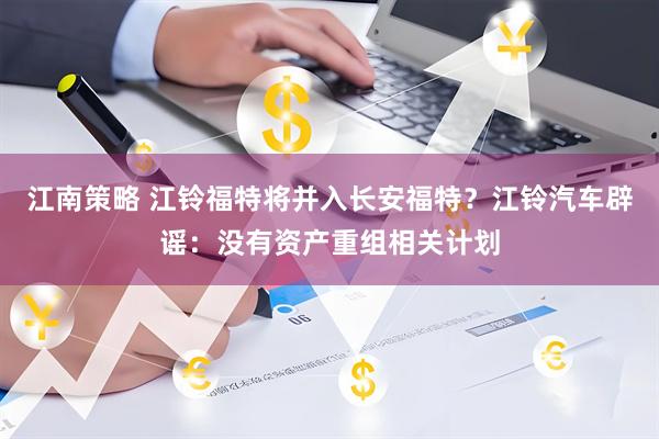江南策略 江铃福特将并入长安福特？江铃汽车辟谣：没有资产重组相关计划