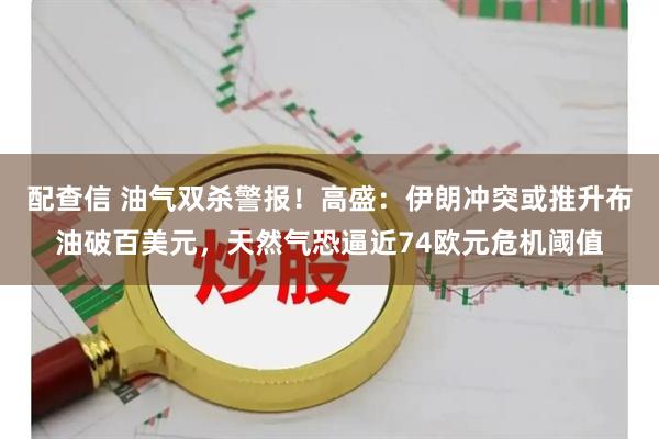 配查信 油气双杀警报！高盛：伊朗冲突或推升布油破百美元，天然气恐逼近74欧元危机阈值