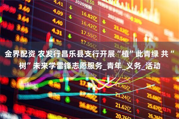 金界配资 农发行昌乐县支行开展“植”此青绿 共“树”未来学雷锋志愿服务_青年_义务_活动