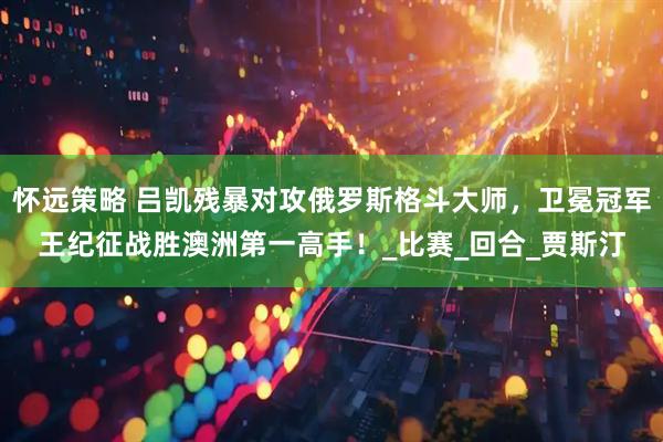 怀远策略 吕凯残暴对攻俄罗斯格斗大师，卫冕冠军王纪征战胜澳洲第一高手！_比赛_回合_贾斯汀