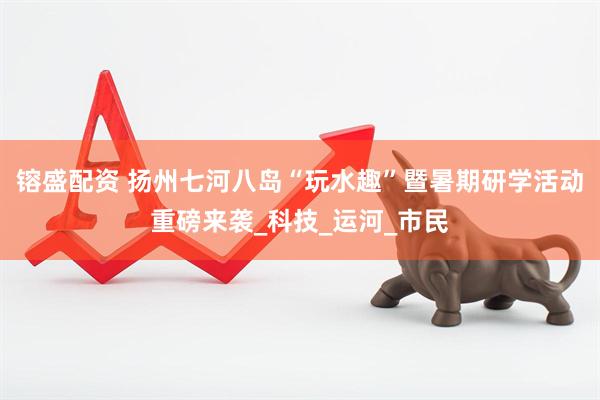 镕盛配资 扬州七河八岛“玩水趣”暨暑期研学活动重磅来袭_科技_运河_市民