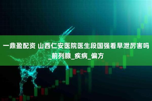 一鼎盈配资 山西仁安医院医生段国强看早泄厉害吗_前列腺_疾病_偏方