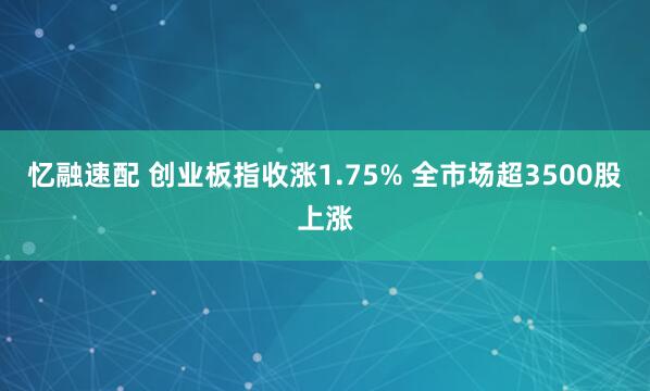 忆融速配 创业板指收涨1.75% 全市场超3500股上涨