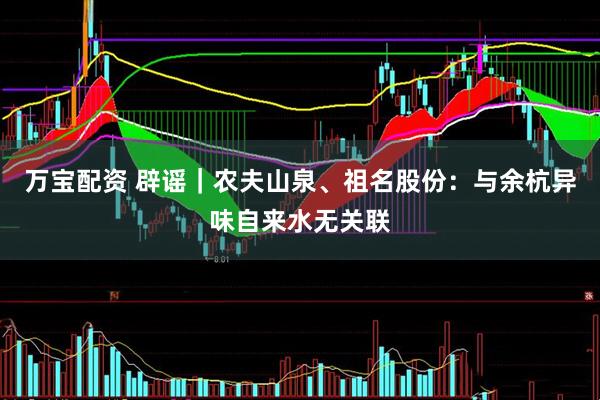 万宝配资 辟谣｜农夫山泉、祖名股份：与余杭异味自来水无关联