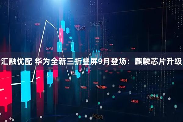 汇融优配 华为全新三折叠屏9月登场：麒麟芯片升级