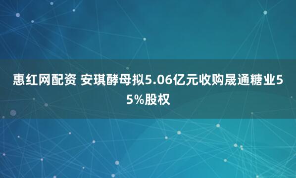 惠红网配资 安琪酵母拟5.06亿元收购晟通糖业55%股权
