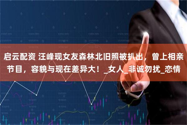 启云配资 汪峰现女友森林北旧照被扒出，曾上相亲节目，容貌与现在差异大！_女人_非诚勿扰_恋情