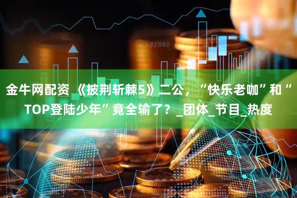 金牛网配资 《披荆斩棘5》二公，“快乐老咖”和“TOP登陆少年”竟全输了？_团体_节目_热度