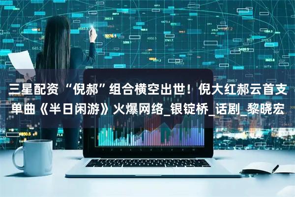 三星配资 “倪郝”组合横空出世！倪大红郝云首支单曲《半日闲游》火爆网络_银锭桥_话剧_黎晓宏