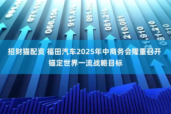 招财猫配资 福田汽车2025年中商务会隆重召开 锚定世界一流战略目标