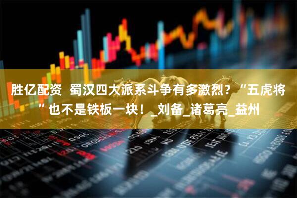 胜亿配资  蜀汉四大派系斗争有多激烈？“五虎将”也不是铁板一块！_刘备_诸葛亮_益州