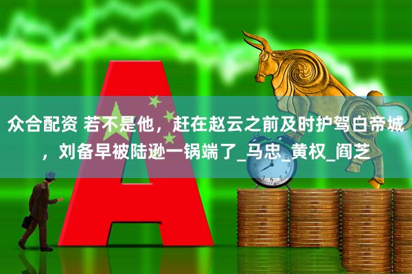 众合配资 若不是他，赶在赵云之前及时护驾白帝城，刘备早被陆逊一锅端了_马忠_黄权_阎芝