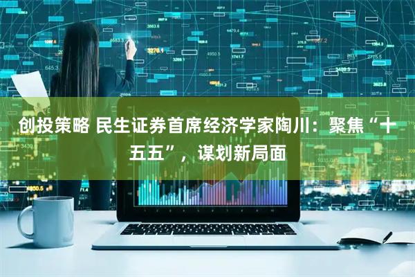 创投策略 民生证券首席经济学家陶川：聚焦“十五五”，谋划新局面