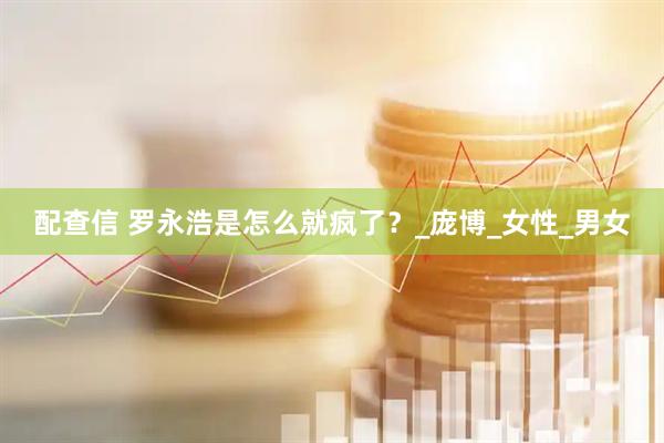 配查信 罗永浩是怎么就疯了？_庞博_女性_男女