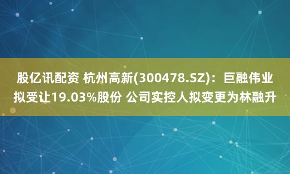 股亿讯配资 杭州高新(300478.SZ)：巨融伟业拟受让19.03%股份 公司实控人拟变更为林融升