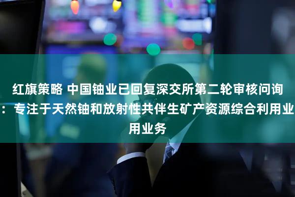 红旗策略 中国铀业已回复深交所第二轮审核问询函：专注于天然铀和放射性共伴生矿产资源综合利用业务