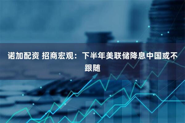 诺加配资 招商宏观：下半年美联储降息中国或不跟随
