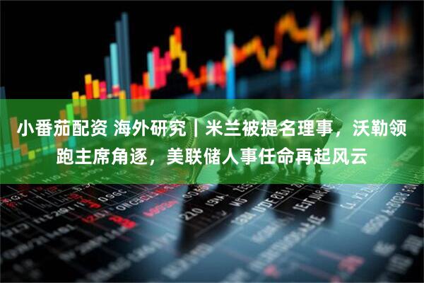 小番茄配资 海外研究｜米兰被提名理事，沃勒领跑主席角逐，美联储人事任命再起风云